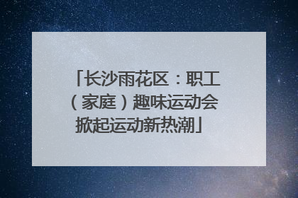 长沙雨花区：职工（家庭）趣味运动会掀起运动新热潮