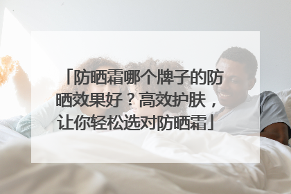 防晒霜哪个牌子的防晒效果好？高效护肤，让你轻松选对防晒霜