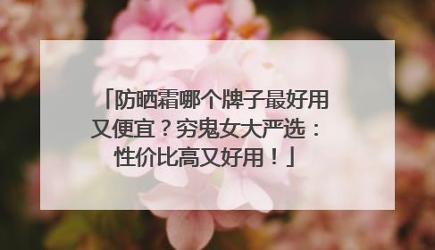 防晒霜哪个牌子最好用又便宜？穷鬼女大严选：性价比高又好用！
