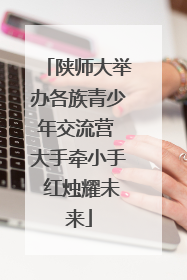 陕师大举办各族青少年交流营 大手牵小手 红烛耀未来