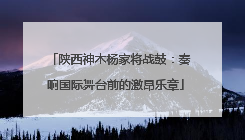 陕西神木杨家将战鼓：奏响国际舞台前的激昂乐章