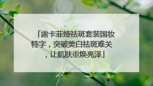 露卡菲娅祛斑套装国妆特字，突破美白祛斑难关，让肌肤重焕亮泽