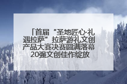 首届“圣地匠心·礼遇拉萨”拉萨游礼文创产品大赛决赛圆满落幕 20强文创佳作绽放雪域文化魅力
