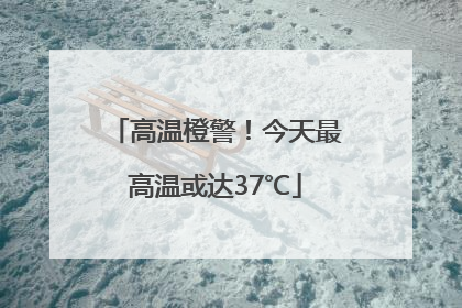 高温橙警！今天最高温或达37℃