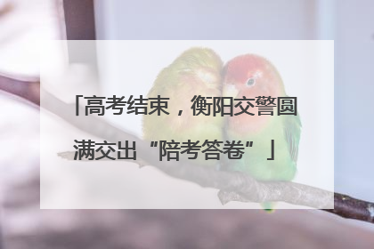 高考结束，衡阳交警圆满交出“陪考答卷”