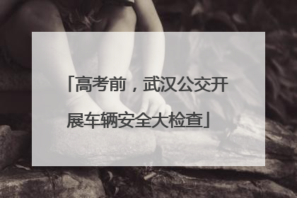 高考前，武汉公交开展车辆安全大检查