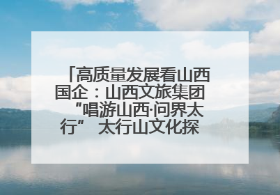高质量发展看山西国企：山西文旅集团“唱游山西·问界太行” 太行山文化探索之旅燃情启幕