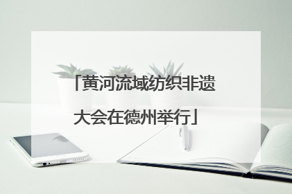 黄河流域纺织非遗大会在德州举行