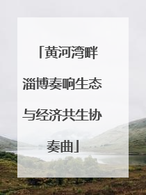黄河湾畔 淄博奏响生态与经济共生协奏曲