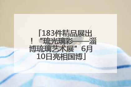 183件精品展出！“琉光璃彩——淄博琉璃艺术展”6月10日亮相国博