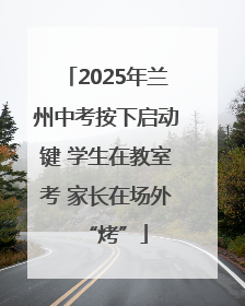 2025年兰州中考按下启动键 学生在教室考 家长在场外“烤”
