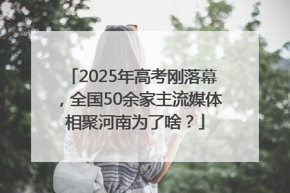 2025年高考刚落幕，全国50余家主流媒体相聚河南为了啥？