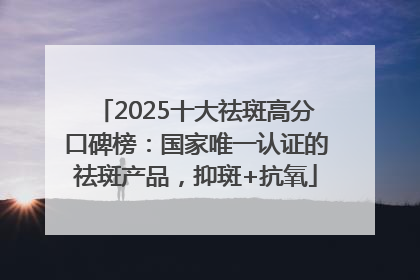 2025十大祛斑高分口碑榜：国家唯一认证的祛斑产品，抑斑+抗氧