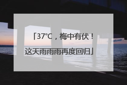 37℃，梅中有伏！这天雨雨雨再度回归
