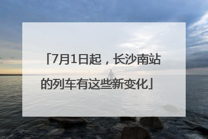 7月1日起，长沙南站的列车有这些新变化