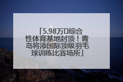 5.98万㎡综合性体育基地封顶！青岛将添国际顶级羽毛球训练比赛场所