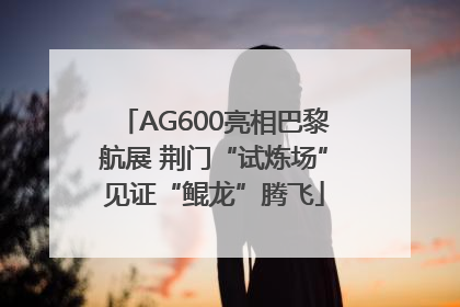 AG600亮相巴黎航展 荆门“试炼场”见证“鲲龙”腾飞