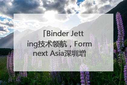 Binder Jetting技术领航，Formnext Asia深圳增材展解锁产业新动能
