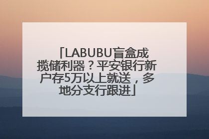 LABUBU盲盒成揽储利器？平安银行新户存5万以上就送，多地分支行跟进